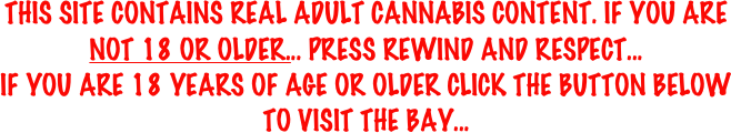 THIS SITE CONTAINS REAL ADULT CANNABIS CONTENT. IF YOU ARE NOT 18 OR OLDER... PRESS REWIND AND RESPECT...
IF YOU ARE 18 YEARS OF AGE OR OLDER CLICK THE BUTTON BELOW TO VISIT THE BAY...